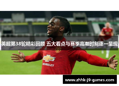 英超第38轮精彩回顾 五大看点与赛季高潮时刻逐一呈现