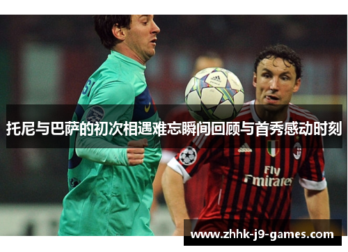 托尼与巴萨的初次相遇难忘瞬间回顾与首秀感动时刻