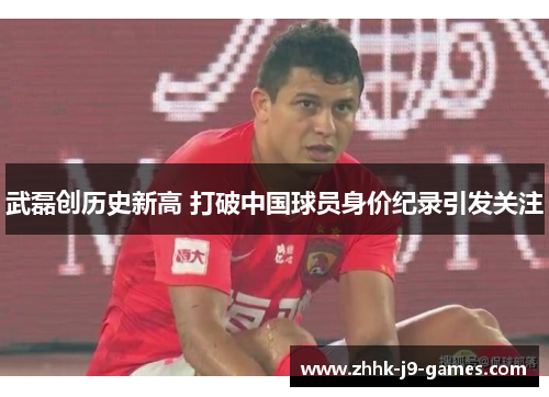 武磊创历史新高 打破中国球员身价纪录引发关注