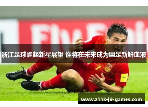 浙江足球崛起新星展望 谁将在未来成为国足新鲜血液