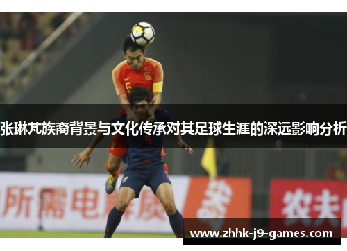 张琳芃族裔背景与文化传承对其足球生涯的深远影响分析