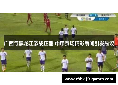 广西与黑龙江激战正酣 中甲赛场精彩瞬间引发热议 广西与黑龙江激战正酣 中甲赛场精彩瞬间引发热议