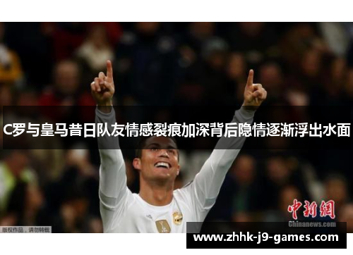 C罗与皇马昔日队友情感裂痕加深背后隐情逐渐浮出水面