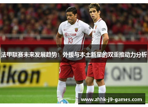 法甲联赛未来发展趋势：外援与本土新星的双重推动力分析