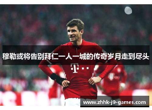 穆勒或将告别拜仁一人一城的传奇岁月走到尽头 穆勒或将告别拜仁一人一城的传奇岁月走到尽头