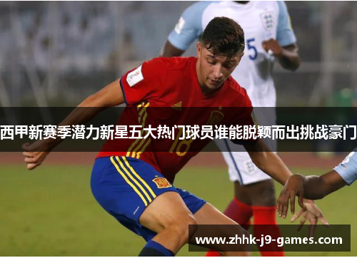 西甲新赛季潜力新星五大热门球员谁能脱颖而出挑战豪门 西甲新赛季潜力新星五大热门球员谁能脱颖而出挑战豪门