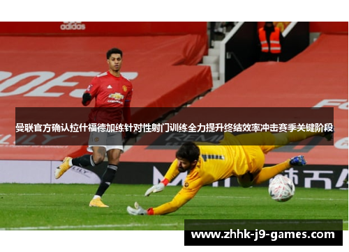 曼联官方确认拉什福德加练针对性射门训练全力提升终结效率冲击赛季关键阶段