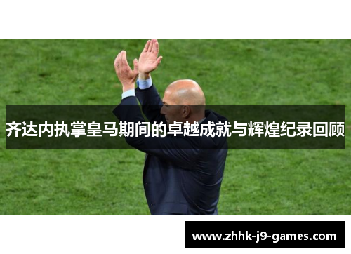 齐达内执掌皇马期间的卓越成就与辉煌纪录回顾 齐达内执掌皇马期间的卓越成就与辉煌纪录回顾